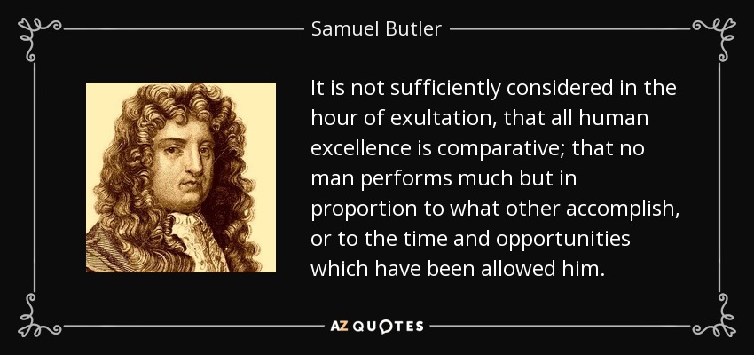 It is not sufficiently considered in the hour of exultation, that all human excellence is comparative; that no man performs much but in proportion to what other accomplish, or to the time and opportunities which have been allowed him. - Samuel Butler