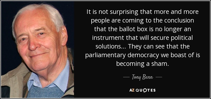 It is not surprising that more and more people are coming to the conclusion that the ballot box is no longer an instrument that will secure political solutions... They can see that the parliamentary democracy we boast of is becoming a sham. - Tony Benn