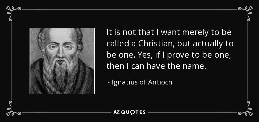It is not that I want merely to be called a Christian, but actually to be one. Yes, if I prove to be one, then I can have the name. - Ignatius of Antioch