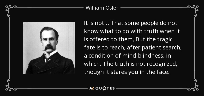 It is not... That some people do not know what to do with truth when it is offered to them, But the tragic fate is to reach, after patient search, a condition of mind-blindness, in which. The truth is not recognized, though it stares you in the face. - William Osler