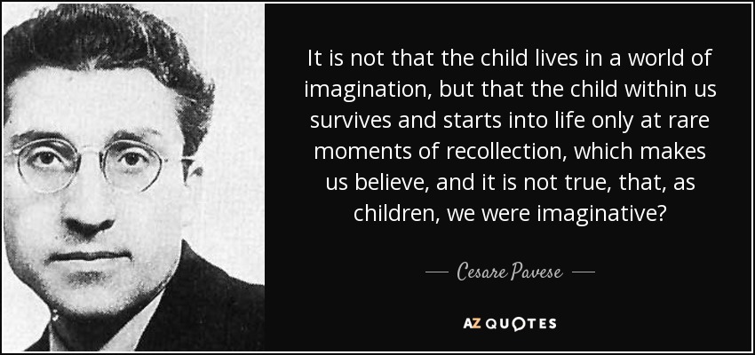 It is not that the child lives in a world of imagination, but that the child within us survives and starts into life only at rare moments of recollection, which makes us believe, and it is not true, that, as children, we were imaginative? - Cesare Pavese