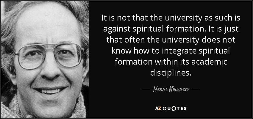 It is not that the university as such is against spiritual formation. It is just that often the university does not know how to integrate spiritual formation within its academic disciplines. - Henri Nouwen