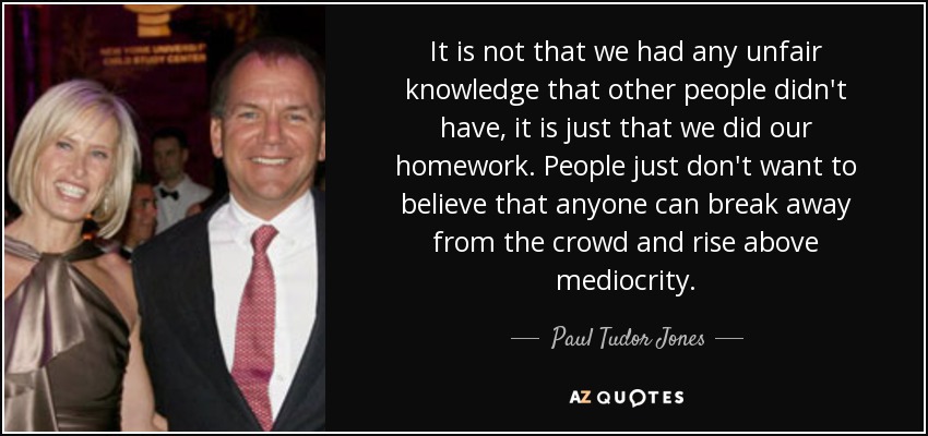 It is not that we had any unfair knowledge that other people didn't have, it is just that we did our homework. People just don't want to believe that anyone can break away from the crowd and rise above mediocrity. - Paul Tudor Jones