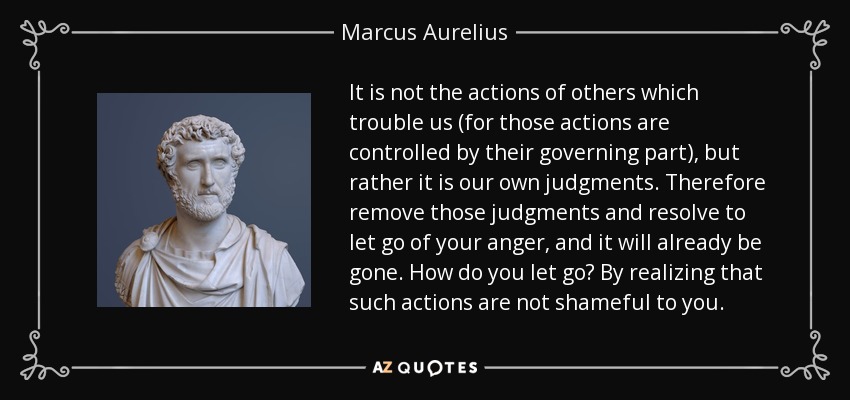 It is not the actions of others which trouble us (for those actions are controlled by their governing part), but rather it is our own judgments. Therefore remove those judgments and resolve to let go of your anger, and it will already be gone. How do you let go? By realizing that such actions are not shameful to you. - Marcus Aurelius