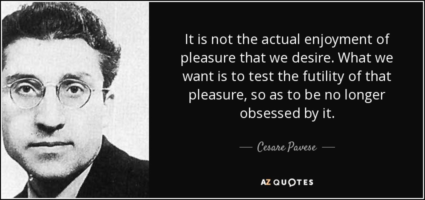 It is not the actual enjoyment of pleasure that we desire. What we want is to test the futility of that pleasure, so as to be no longer obsessed by it. - Cesare Pavese