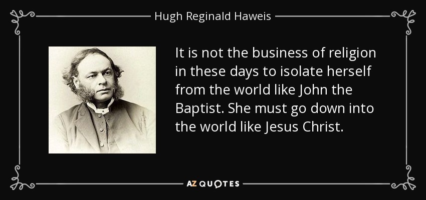 It is not the business of religion in these days to isolate herself from the world like John the Baptist. She must go down into the world like Jesus Christ. - Hugh Reginald Haweis