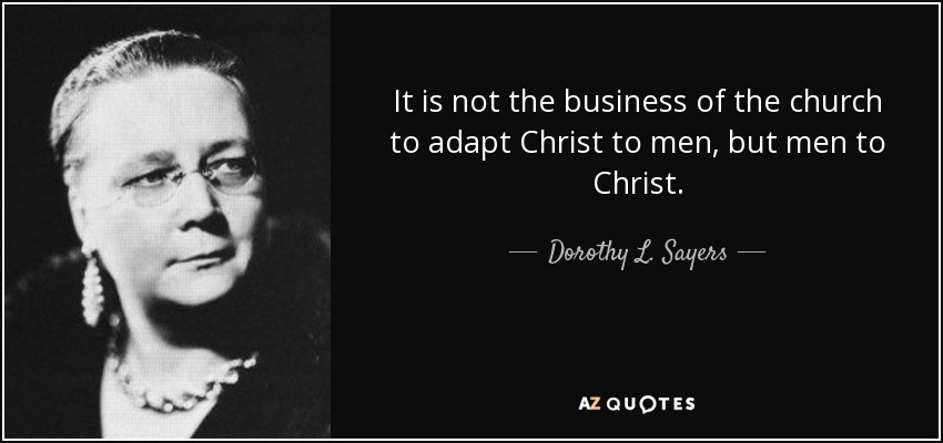 It is not the business of the church to adapt Christ to men, but men to Christ. - Dorothy L. Sayers