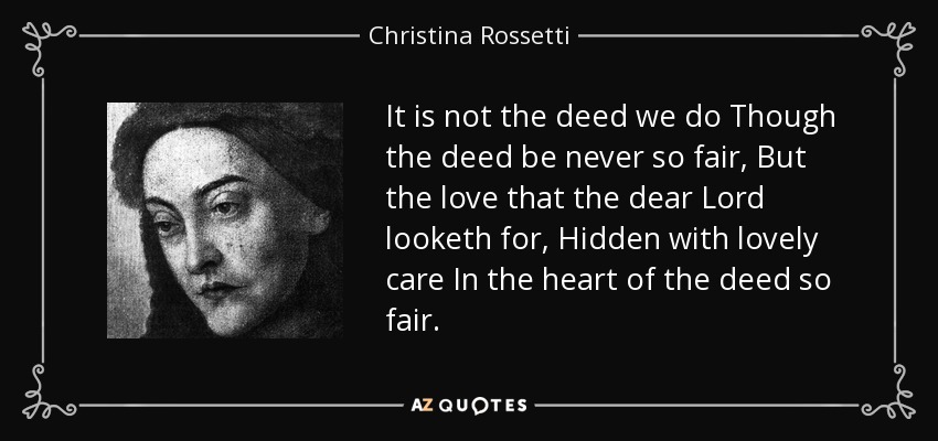 It is not the deed we do Though the deed be never so fair, But the love that the dear Lord looketh for, Hidden with lovely care In the heart of the deed so fair. - Christina Rossetti