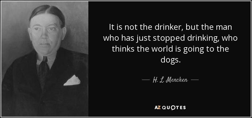 It is not the drinker, but the man who has just stopped drinking, who thinks the world is going to the dogs. - H. L. Mencken
