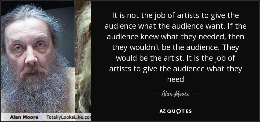 It is not the job of artists to give the audience what the audience want. If the audience knew what they needed, then they wouldn’t be the audience. They would be the artist. It is the job of artists to give the audience what they need - Alan Moore
