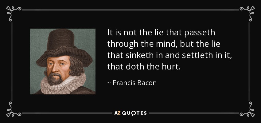 It is not the lie that passeth through the mind, but the lie that sinketh in and settleth in it, that doth the hurt. - Francis Bacon