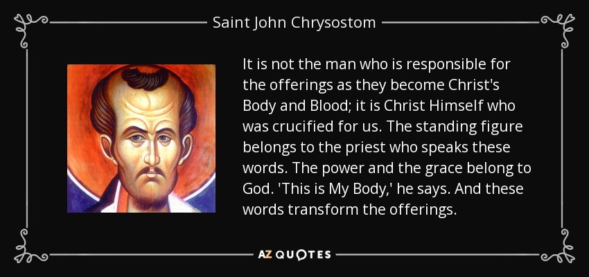 It is not the man who is responsible for the offerings as they become Christ's Body and Blood; it is Christ Himself who was crucified for us. The standing figure belongs to the priest who speaks these words. The power and the grace belong to God. 'This is My Body,' he says. And these words transform the offerings. - Saint John Chrysostom