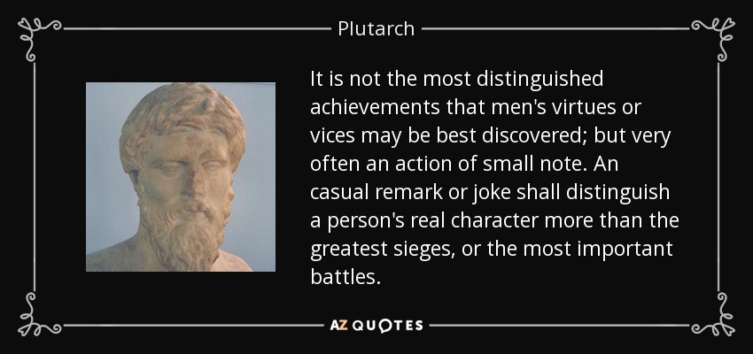 It is not the most distinguished achievements that men's virtues or vices may be best discovered; but very often an action of small note. An casual remark or joke shall distinguish a person's real character more than the greatest sieges, or the most important battles. - Plutarch