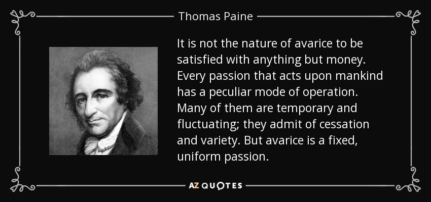 It is not the nature of avarice to be satisfied with anything but money. Every passion that acts upon mankind has a peculiar mode of operation. Many of them are temporary and fluctuating; they admit of cessation and variety. But avarice is a fixed, uniform passion. - Thomas Paine