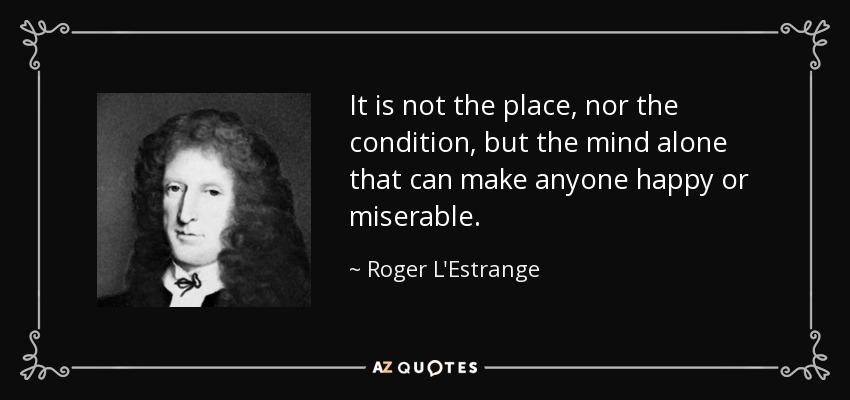It is not the place, nor the condition, but the mind alone that can make anyone happy or miserable. - Roger L'Estrange