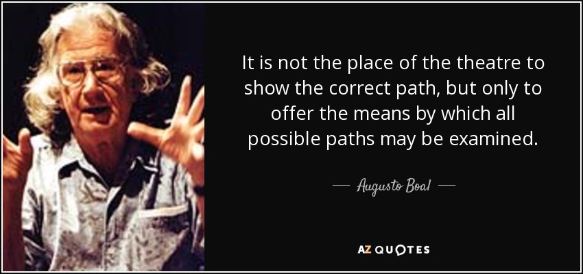 It is not the place of the theatre to show the correct path, but only to offer the means by which all possible paths may be examined. - Augusto Boal