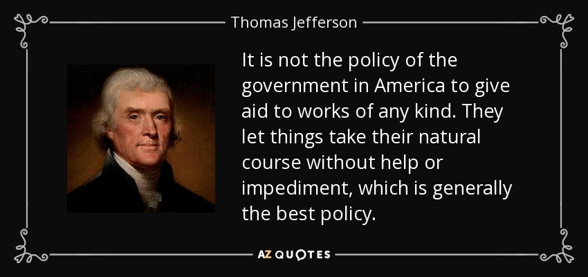 It is not the policy of the government in America to give aid to works of any kind. They let things take their natural course without help or impediment, which is generally the best policy. - Thomas Jefferson