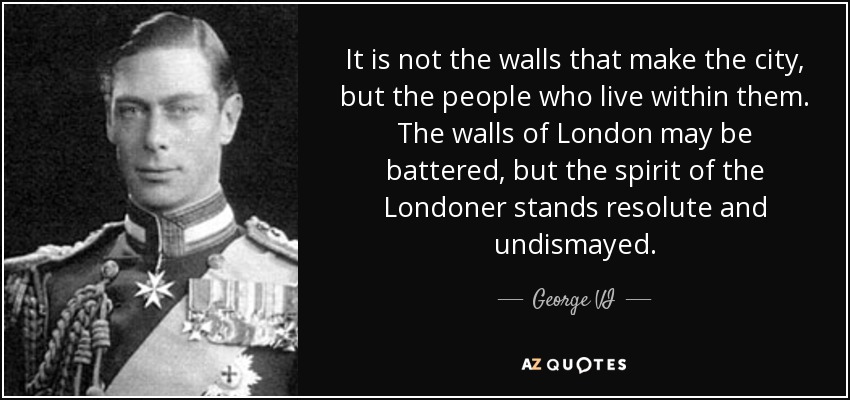 It is not the walls that make the city, but the people who live within them. The walls of London may be battered, but the spirit of the Londoner stands resolute and undismayed. - George VI