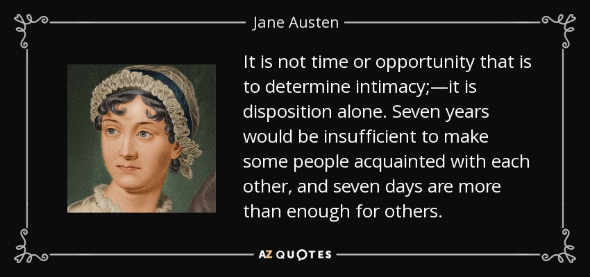 It is not time or opportunity that is to determine intimacy;—it is disposition alone. Seven years would be insufficient to make some people acquainted with each other, and seven days are more than enough for others. - Jane Austen