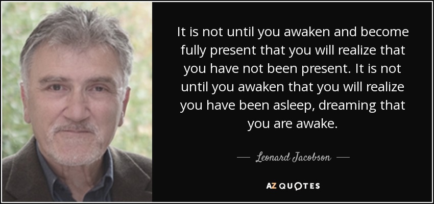 It is not until you awaken and become fully present that you will realize that you have not been present. It is not until you awaken that you will realize you have been asleep, dreaming that you are awake. - Leonard Jacobson