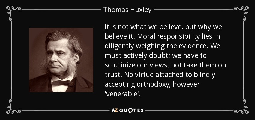 It is not what we believe, but why we believe it. Moral responsibility lies in diligently weighing the evidence. We must actively doubt; we have to scrutinize our views, not take them on trust. No virtue attached to blindly accepting orthodoxy, however 'venerable'. - Thomas Huxley