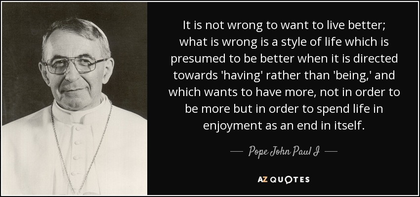 It is not wrong to want to live better; what is wrong is a style of life which is presumed to be better when it is directed towards 'having' rather than 'being,' and which wants to have more, not in order to be more but in order to spend life in enjoyment as an end in itself. - Pope John Paul I