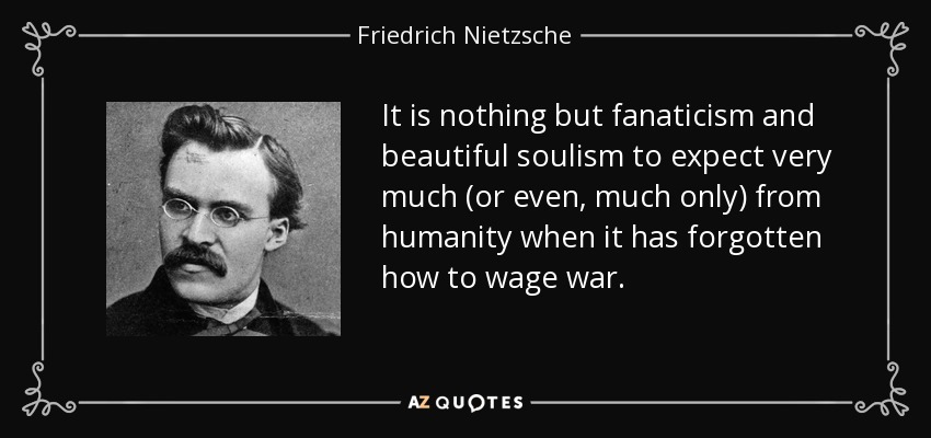 It is nothing but fanaticism and beautiful soulism to expect very much (or even, much only) from humanity when it has forgotten how to wage war. - Friedrich Nietzsche