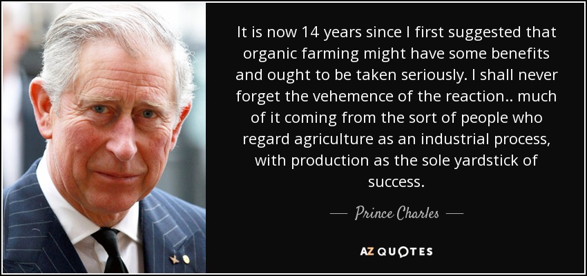 It is now 14 years since I first suggested that organic farming might have some benefits and ought to be taken seriously. I shall never forget the vehemence of the reaction.. much of it coming from the sort of people who regard agriculture as an industrial process, with production as the sole yardstick of success. - Prince Charles