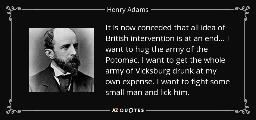 It is now conceded that all idea of British intervention is at an end... I want to hug the army of the Potomac. I want to get the whole army of Vicksburg drunk at my own expense. I want to fight some small man and lick him. - Henry Adams