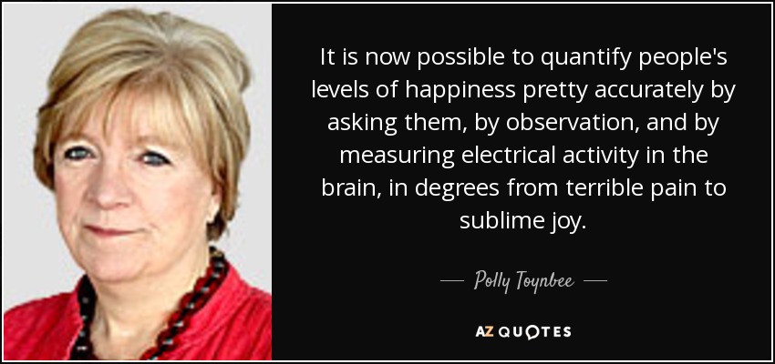 It is now possible to quantify people's levels of happiness pretty accurately by asking them, by observation, and by measuring electrical activity in the brain, in degrees from terrible pain to sublime joy. - Polly Toynbee