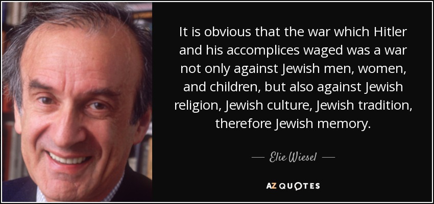 It is obvious that the war which Hitler and his accomplices waged was a war not only against Jewish men, women, and children, but also against Jewish religion, Jewish culture, Jewish tradition, therefore Jewish memory. - Elie Wiesel