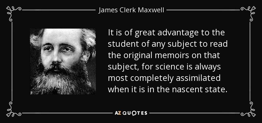 It is of great advantage to the student of any subject to read the original memoirs on that subject, for science is always most completely assimilated when it is in the nascent state. - James Clerk Maxwell