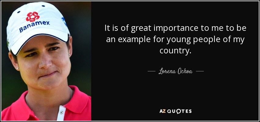 It is of great importance to me to be an example for young people of my country. - Lorena Ochoa