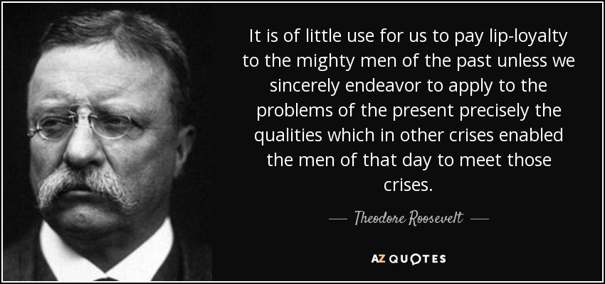 It is of little use for us to pay lip-loyalty to the mighty men of the past unless we sincerely endeavor to apply to the problems of the present precisely the qualities which in other crises enabled the men of that day to meet those crises. - Theodore Roosevelt