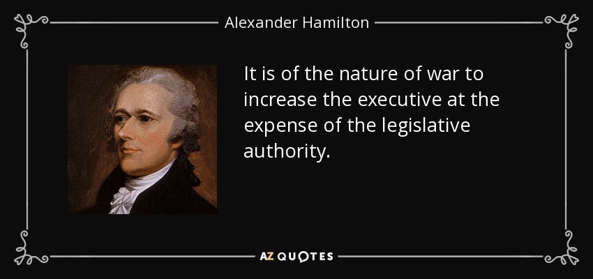 It is of the nature of war to increase the executive at the expense of the legislative authority. - Alexander Hamilton