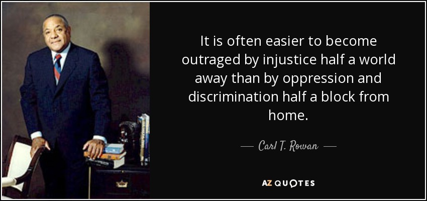 It is often easier to become outraged by injustice half a world away than by oppression and discrimination half a block from home. - Carl T. Rowan