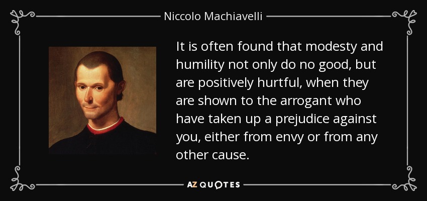 It is often found that modesty and humility not only do no good, but are positively hurtful, when they are shown to the arrogant who have taken up a prejudice against you, either from envy or from any other cause. - Niccolo Machiavelli
