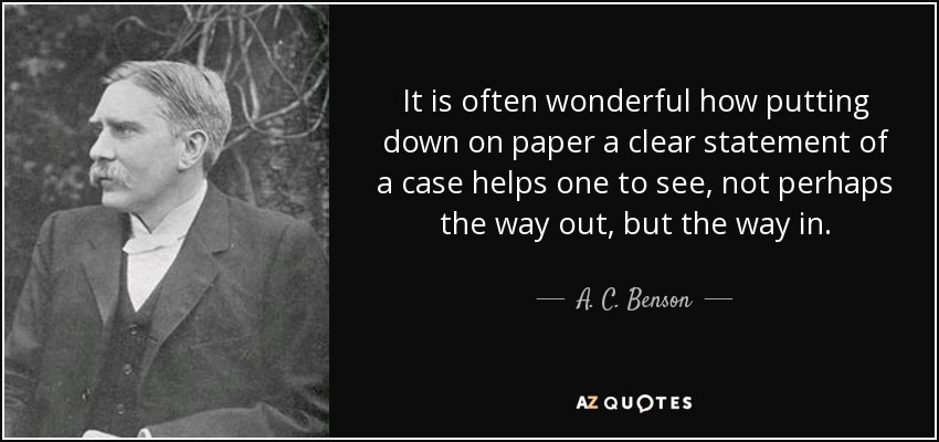 It is often wonderful how putting down on paper a clear statement of a case helps one to see, not perhaps the way out, but the way in. - A. C. Benson