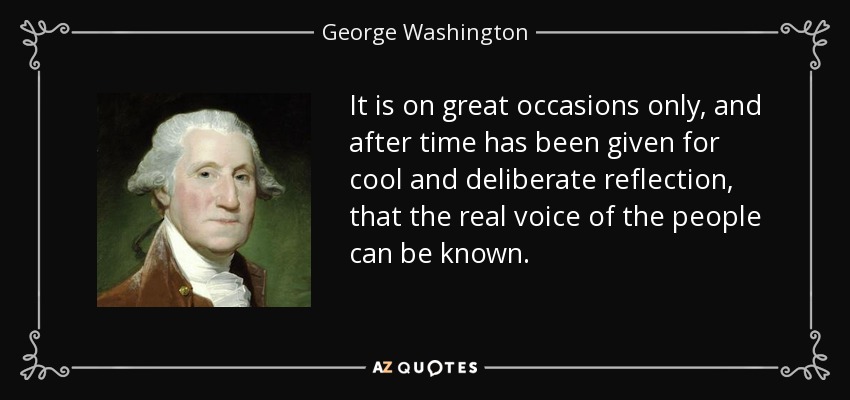 It is on great occasions only, and after time has been given for cool and deliberate reflection, that the real voice of the people can be known. - George Washington