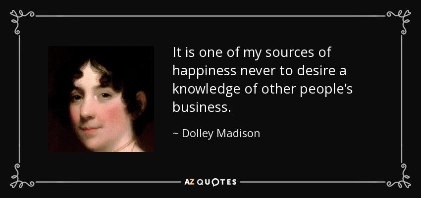 It is one of my sources of happiness never to desire a knowledge of other people's business. - Dolley Madison