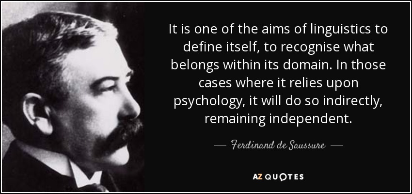 It is one of the aims of linguistics to define itself, to recognise what belongs within its domain. In those cases where it relies upon psychology, it will do so indirectly, remaining independent. - Ferdinand de Saussure