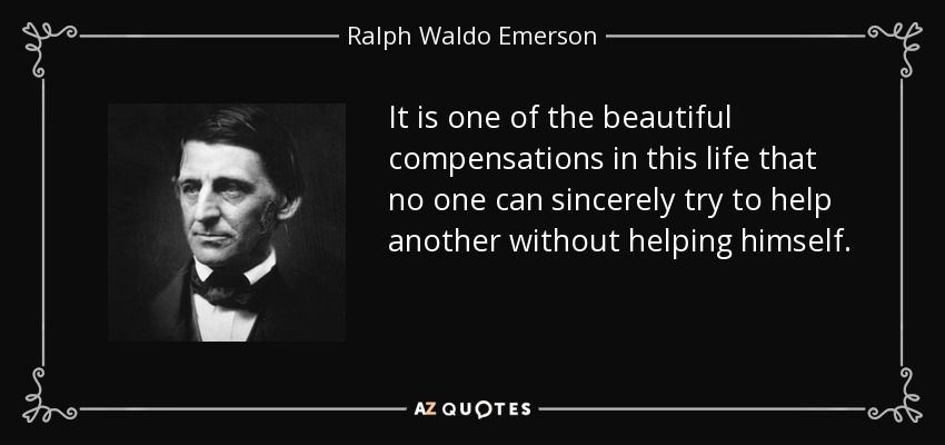 It is one of the beautiful compensations in this life that no one can sincerely try to help another without helping himself. - Ralph Waldo Emerson