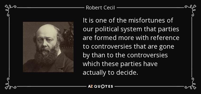 It is one of the misfortunes of our political system that parties are formed more with reference to controversies that are gone by than to the controversies which these parties have actually to decide. - Robert Cecil, 3rd Marquess of Salisbury