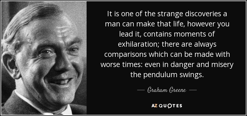 It is one of the strange discoveries a man can make that life, however you lead it, contains moments of exhilaration; there are always comparisons which can be made with worse times: even in danger and misery the pendulum swings. - Graham Greene