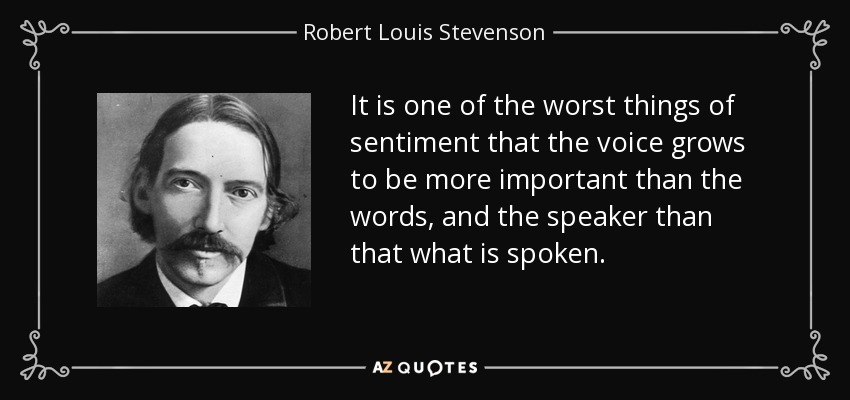 It is one of the worst things of sentiment that the voice grows to be more important than the words, and the speaker than that what is spoken. - Robert Louis Stevenson