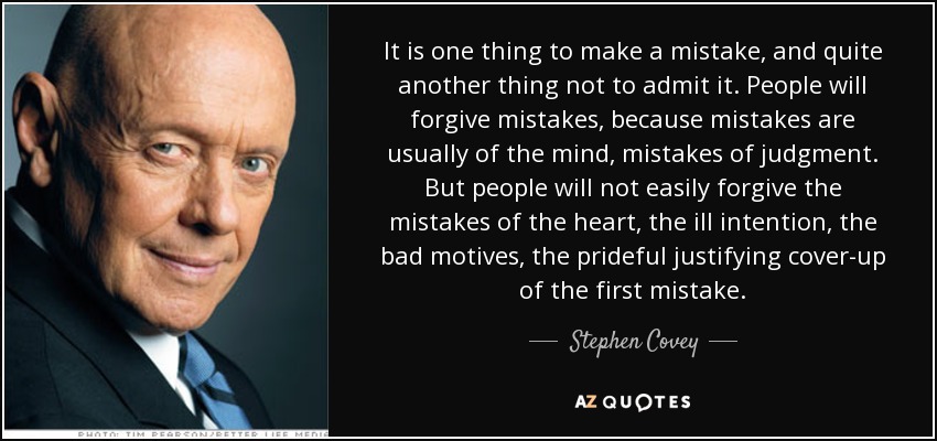 It is one thing to make a mistake, and quite another thing not to admit it. People will forgive mistakes, because mistakes are usually of the mind, mistakes of judgment. But people will not easily forgive the mistakes of the heart, the ill intention, the bad motives, the prideful justifying cover-up of the first mistake. - Stephen Covey