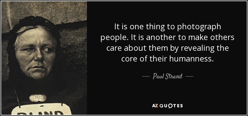 It is one thing to photograph people. It is another to make others care about them by revealing the core of their humanness. - Paul Strand