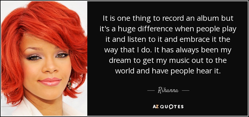 It is one thing to record an album but it's a huge difference when people play it and listen to it and embrace it the way that I do. It has always been my dream to get my music out to the world and have people hear it. - Rihanna