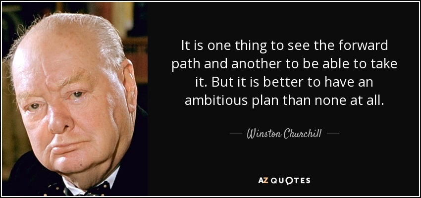 It is one thing to see the forward path and another to be able to take it. But it is better to have an ambitious plan than none at all. - Winston Churchill