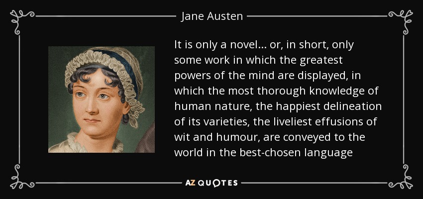 It is only a novel... or, in short, only some work in which the greatest powers of the mind are displayed, in which the most thorough knowledge of human nature, the happiest delineation of its varieties, the liveliest effusions of wit and humour, are conveyed to the world in the best-chosen language - Jane Austen